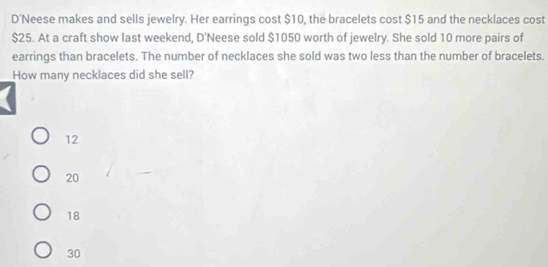 D'Neese makes and sells jewelry. Her earrings cost $10, the bracelets cost $15 and the necklaces cost
$25. At a craft show last weekend, D'Neese sold $1050 worth of jewelry. She sold 10 more pairs of
earrings than bracelets. The number of necklaces she sold was two less than the number of bracelets.
How many necklaces did she sell?
12
20
18
30