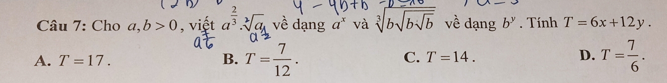 Cho a, b>0 , viết a^(frac 2)3· sqrt[2](a) về dạng a^x và sqrt[3](bsqrt bsqrt b) về dạng b^y. Tính T=6x+12y.
A. T=17. B. T= 7/12 . T=14. D. T= 7/6 . 
C.