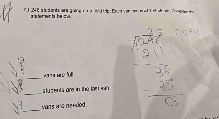 7.) 248 students are going on a field trip. Each van can hold 7 students. Complete the 
statements below. 
_ 
vans are full. 
_ 
students are in the last van. 
_ 
vans are needed.