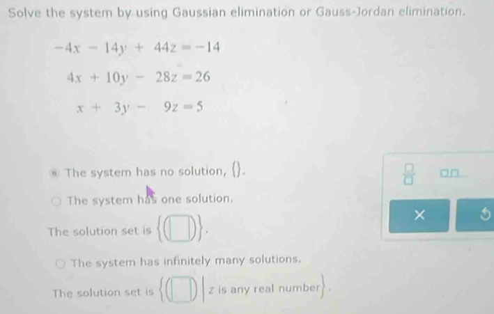 Solve the system by using Gaussian elimination or Gauss-Jordan elimination.
-4x-14y+44z=-14
4x+10y-28z=26
x+3y-9z=5
 □ /□   
@ The system has no solution, □□
The system has one solution.
The solution set is  (□ ). 
×
The system has infinitely many solutions.
The solution set is z is any real number