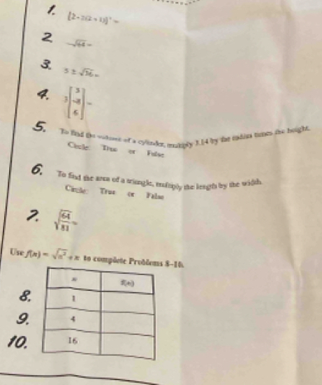 1
[2-2(2+1)]^2=
2 -sqrt(64)=
3 5± sqrt(16)=
3beginbmatrix 3 -8 6endbmatrix =
5. Bo find the vitnet of a cyine, munnly 1.[4 by the eatiss troe the height.
Chcle Truo or Fulse
6. To fand the anca of a triungle, molsply the lengts by the witth
Cirle Truz cr Falso
2 sqrt(frac 64)81=
Use f(x)=sqrt(a^2)+x to compõete P8-16.
8
9.
10.