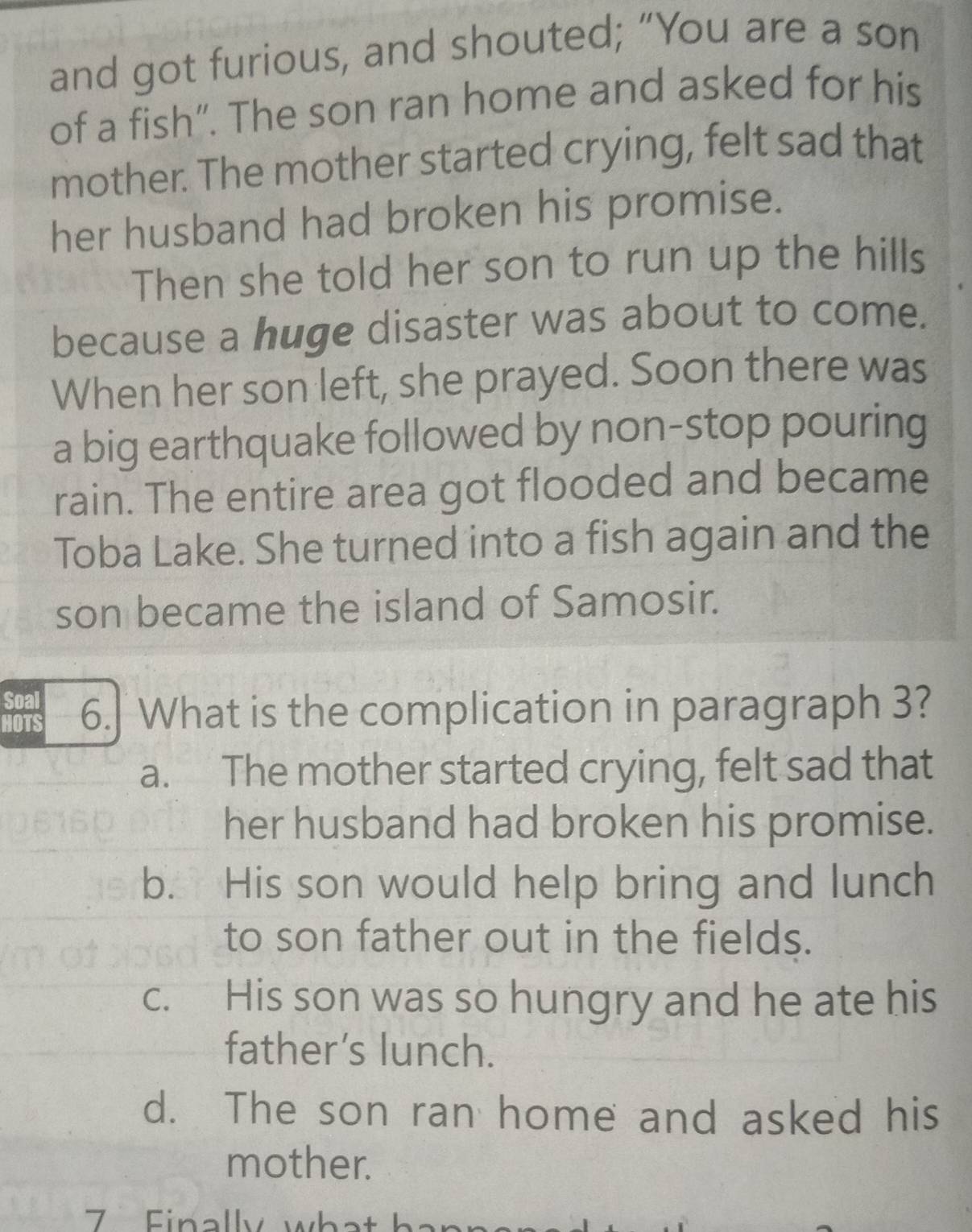 and got furious, and shouted; “You are a son
of a fish”. The son ran home and asked for his
mother. The mother started crying, felt sad that
her husband had broken his promise.
Then she told her son to run up the hills
because a huge disaster was about to come.
When her son left, she prayed. Soon there was
a big earthquake followed by non-stop pouring
rain. The entire area got flooded and became
Toba Lake. She turned into a fish again and the
son became the island of Samosir.
Soal
HOTS 6. What is the complication in paragraph 3?
a. The mother started crying, felt sad that
her husband had broken his promise.
b. His son would help bring and lunch
to son father out in the fields.
c. His son was so hungry and he ate his
father’s lunch.
d. The son ran home and asked his
mother.