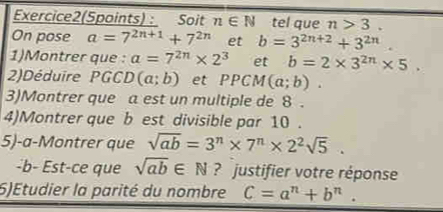 Exercice2(Spoints) : Soit n∈ N tel que n>3. 
On pose a=7^(2n+1)+7^(2n) et b=3^(2n+2)+3^(2n). 
1)Montrer que : a=7^(2n)* 2^3 et b=2* 3^(2n)* 5. 
2)Déduire PGCD (a;b) et PPCM(a;b). 
3)Montrer que a est un multiple de 8. 
4)Montrer que b est divisible par 10. 
5)-a-Montrer que sqrt(ab)=3^n* 7^n* 2^2sqrt(5). 
-b- Est-ce que sqrt(ab)∈ N ? justifier votre réponse 
6)Etudier la parité du nombre C=a^n+b^n.