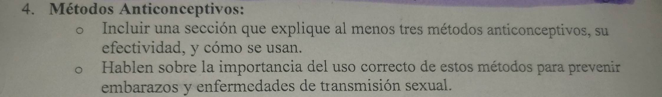 Métodos Anticonceptivos: 
Incluir una sección que explique al menos tres métodos anticonceptivos, su 
efectividad, y cómo se usan. 
Hablen sobre la importancia del uso correcto de estos métodos para prevenir 
embarazos y enfermedades de transmisión sexual.