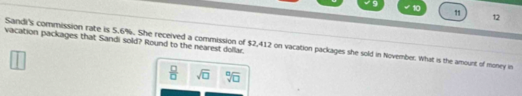 10 
11 
12 
vacation packages that Sandi sold? Round to the nearest dollar, 
Sandi's commission rate is 5.6%. She received a commission of $2,412 on vacation packages she sold in November. What is the amount of money in
 □ /□   sqrt(□ ) sqrt[□](□ )