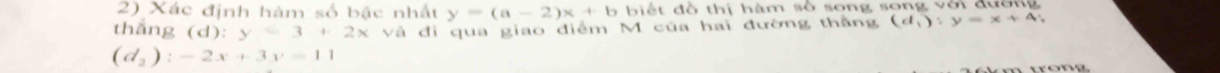 Xác định hàm số bậc nhất y=(a-2)x+b 6 b iế t đồ thị hàm số song song với đường 
thang (d): y=3+2x và đi qua giao điểm M của hai đường thắng (d_1):y=x+4;
(d_2):-2x+3y=11