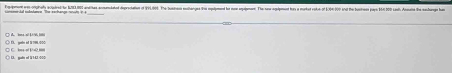 Equipment was originally acquired for $203,000 and has accumulated depreciation of $95,000. The business exchanges this equipment for new equipment. The new equipment has a market value of $304.000 and the business pays $54,000 cash. Ansume the exchange has
commercial substance. The exchange results in a_
A. lons of $196 000
B. gain of $196,000
C. loss of $142,000
D. gain of $142,000