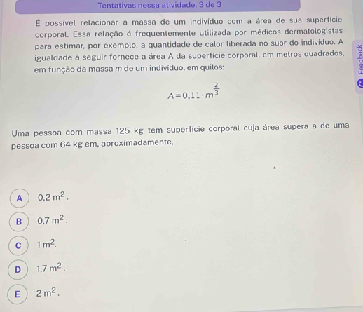 Tentativas nessa atividade: 3 de 3
É possível relacionar a massa de um indivíduo com a área de sua superfície
corporal. Essa relação é frequentemente utilizada por médicos dermatologistas
para estimar, por exemplo, a quantidade de calor liberada no suor do indivíduo. A
igualdade a seguir fornece a área A da superfície corporal, em metros quadrados,
em função da massa m de um indivíduo, em quilos:
A=0,11· m^(frac 2)3
Uma pessoa com massa 125 kg tem superfície corporal cuja área supera a de uma
pessoa com 64 kg em, aproximadamente,
A 0,2m^2.
B 0,7m^2.
C 1m^2.
D 1,7m^2.
E 2m^2.