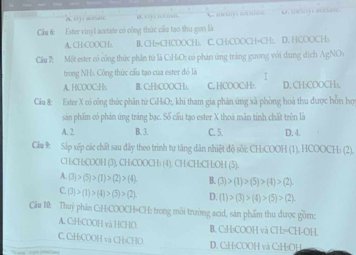 A. elyraceiate. B. eiyriornal. C memy m onmae. D. medly avelat.
Cầu 6: Ester vinyl acetate có công thức cấu tạo thu gọn là
A. CH₃COOCH₃. B. CH:=CHCOOCH:. C. CH₃COOCH=CH:. D. HCOOCH₃.
Câu 7: Một ester có công thức phân tứ là C₃H₆O: có phản ứng tráng gương với dung dịch AgNO₃
trong NH3. Công thức cấu tạo của ester đó là
A. HCOOC₂Hs. B. C₂H₃COOCH₃. C. HCOOC₃H7. D. CH₃COOCH₃.
Câu 8: Ester X có công thức phân từ C₄H₆O₂, khi tham gia phản ứng xà phòng hoá thu được hồn hợi
sản phẩm có phản ứng tráng bạc. Số cấu tạo ester X thoả mãn tính chất trên là
A. 2. B. 3. C. 5. D. 4.
Câu 9: Sắp xếp các chất sau đây theo trình tự tăng dân nhiệt độ sôi: CH₃COOH (1), HCOOCH₃ (2),
CH₃CH₂COOH (3), CH₃COOCH₃ (4), CH₃CH₂CH₂OH (5).
A. (3)>(5)>(1)>(2)>(4).
B. (3)>(1)>(5)>(4)>(2).
C.(3)>(1)>(4)>(5)>(2).
D. (1)>(3)>(4)>(5)>(2).
Câu 10: Thuỷ phân C:H₃COOCH=CH: trong môi trường acid, sản phẩm thu được gồm:
A. C₂H₅COOH và HCHO. B. C₂H₅COOH và CH₂=CH-OH.
C. C₂H₃COOH và CH₃CHO.
D. C₂H₃COOH và C₂H₅OH
172 words  Erxplisn (Lnked Staten)