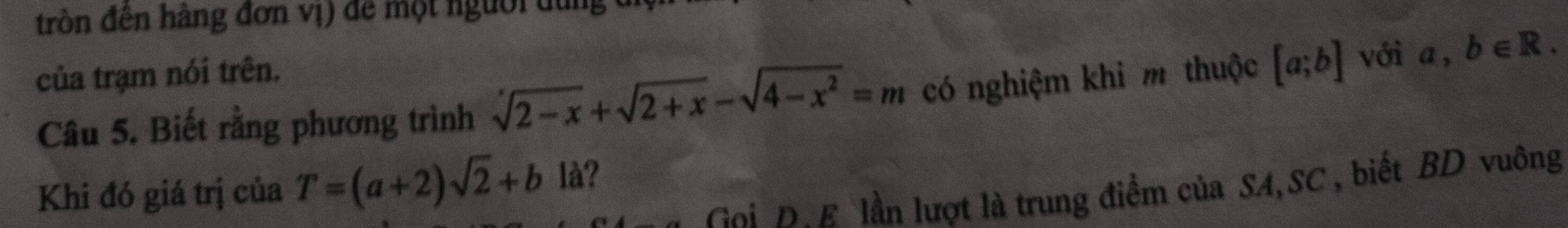 trồn đên hàng đơn vị) để một người dung 
của trạm nói trên. vớia, b∈ R. 
Câu 5. Biết rằng phương trình sqrt(2-x)+sqrt(2+x)-sqrt(4-x^2)=m có nghiệm khi m thuộc [a;b]
Khi đó giá trị của T=(a+2)sqrt(2)+b là?
Goi D. E lần lượt là trung điểm của SA,SC , biết BD vuông