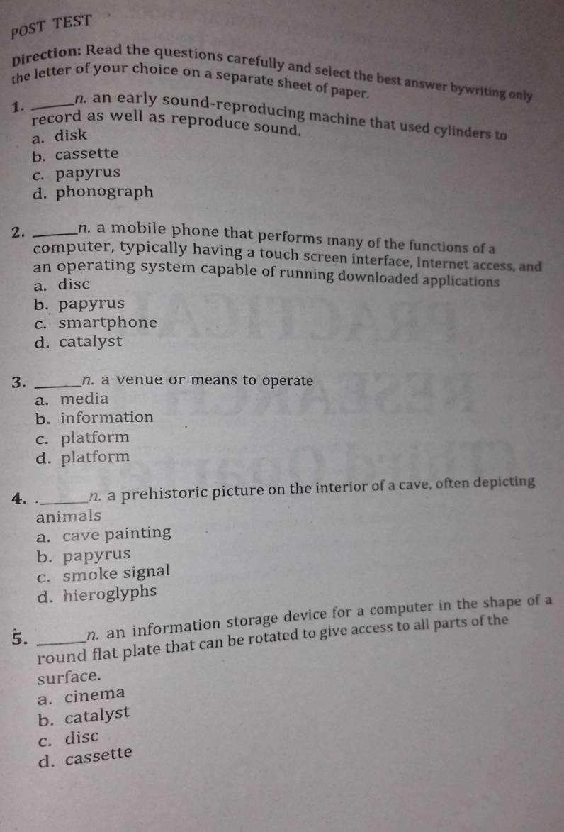 POST TEST
Direction: Read the questions carefully and select the best answer bywriting only
the letter of your choice on a separate sheet of paper.
1.
_n, an early sound-reproducing machine that used cylinders to
record as well as reproduce sound.
a. disk
b. cassette
c. papyrus
d. phonograph
2. _n. a mobile phone that performs many of the functions of a
computer, typically having a touch screen interface, Internet access, and
an operating system capable of running downloaded applications
a. disc
b. papyrus
c. smartphone
d. catalyst
3. _n. a venue or means to operate
a. media
b. information
c. platform
d. platform
4. ._ n a prehistoric picture on the interior of a cave, often depicting
animals
a. cave painting
b. papyrus
c. smoke signal
d. hieroglyphs
5. _n. an information storage device for a computer in the shape of a
round flat plate that can be rotated to give access to all parts of the
surface.
a. cinema
b. catalyst
c. disc
d. cassette