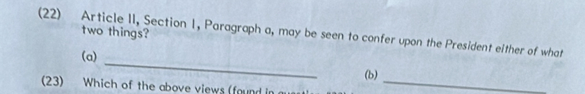 two things? 
(22) Article II, Section 1, Paragraph a, may be seen to confer upon the President either of what 
_ 
(a) 
(b) 
(23) Which of the above views (found in_