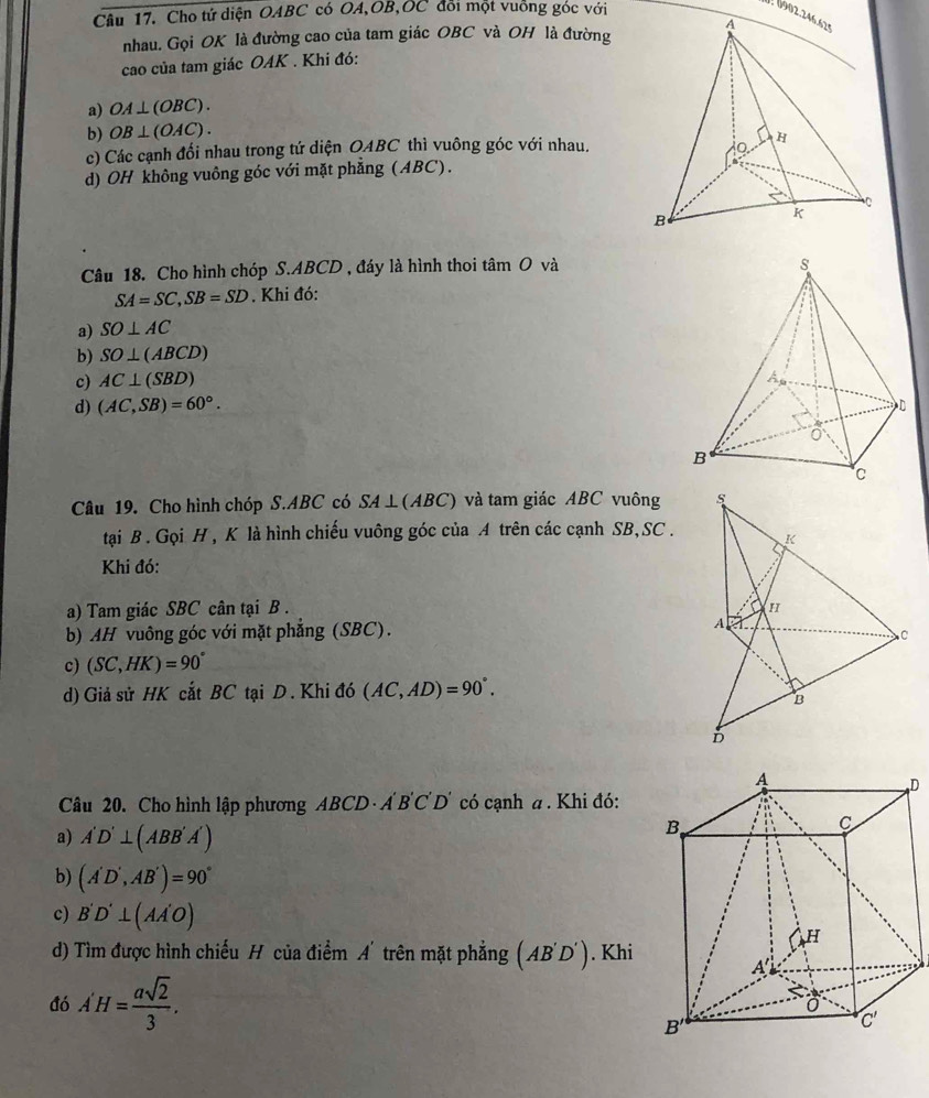 Cho tứ diện OABC có OA,OB,OC đổi một vuồng góc với
J 0902.246.629
nhau. Gọi OK là đường cao của tam giác OBC và OH là đường
cao của tam giác OAK . Khi đó:
a) OA⊥ (OBC).
b) OB⊥ (OAC).
c) Các cạnh đổi nhau trong tứ diện OABC thì vuông góc với nhau.
d) OH không vuông góc với mặt phẳng (ABC).
Câu 18. Cho hình chóp S.ABCD , đáy là hình thoi tan O và
SA=SC,SB=SD. Khi đó:
a) SO⊥ AC
b) SO⊥ (ABCD)
c) AC⊥ (SBD)
d) (AC,SB)=60°.
Câu 19. Cho hình chóp S.ABC có SA⊥ (ABC) và tam giác ABC vuông 
tại B . Gọi H , K là hình chiếu vuông góc của A trên các cạnh SB,SC .
Khi đó:
a) Tam giác SBC cân tại B .
b) AH vuông góc với mặt phẳng (SBC).
c) (SC,HK)=90°
d) Giả sử HK cắt BC tại D . Khi đó (AC,AD)=90°.
D
Câu 20. Cho hình lập phương ABCD· A'B'C'D' có cạnh a . Khi đó:
a) A'D'⊥ (ABB'A')
b) (A'D',AB')=90°
c) B'D'⊥ (AA'O)
d) Tìm được hình chiếu H của điểm A'trên mặt phẳng (AB'D'). Khi
đó A'H= asqrt(2)/3 .