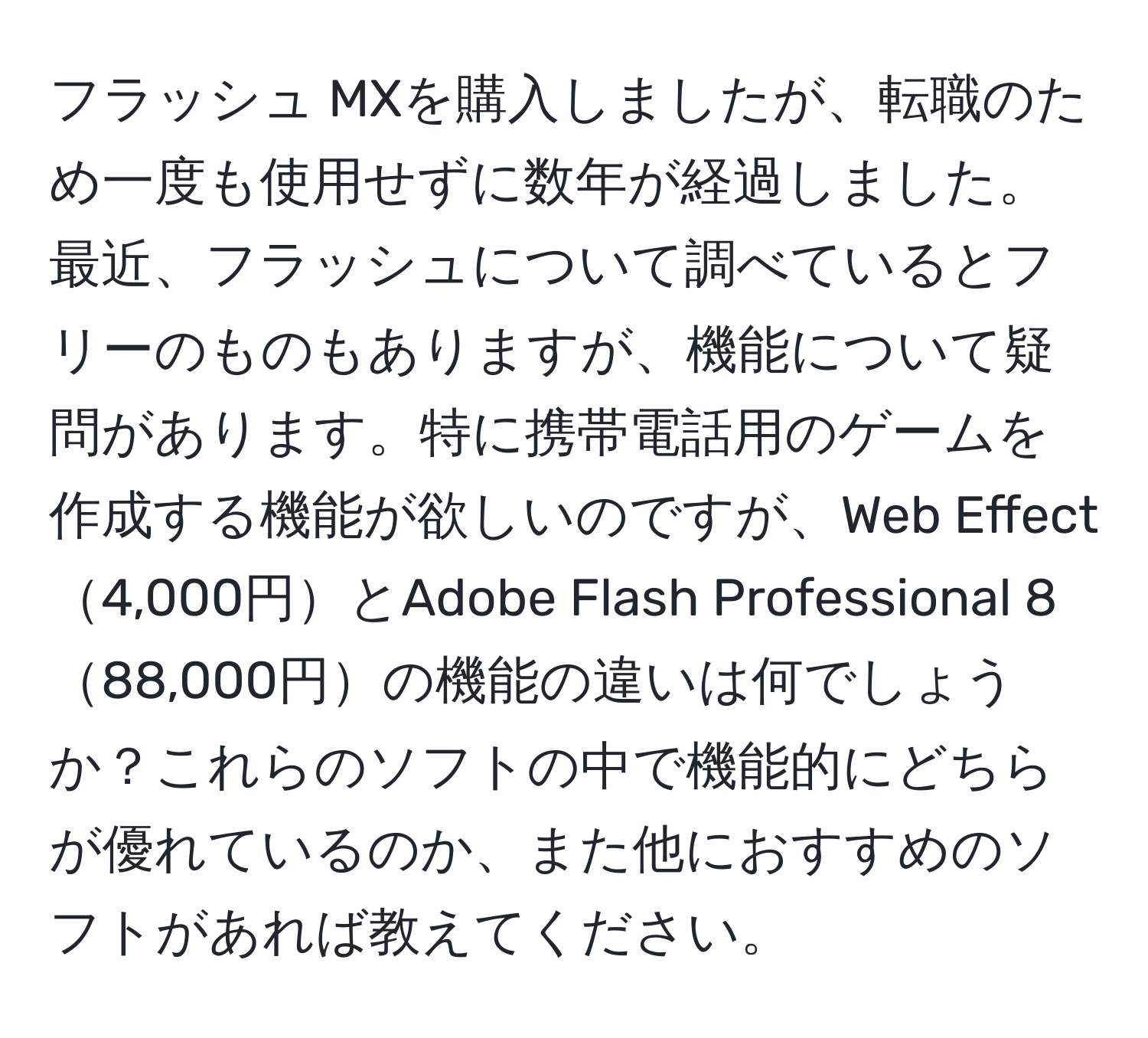 フラッシュ MXを購入しましたが、転職のため一度も使用せずに数年が経過しました。最近、フラッシュについて調べているとフリーのものもありますが、機能について疑問があります。特に携帯電話用のゲームを作成する機能が欲しいのですが、Web Effect4,000円とAdobe Flash Professional 888,000円の機能の違いは何でしょうか？これらのソフトの中で機能的にどちらが優れているのか、また他におすすめのソフトがあれば教えてください。