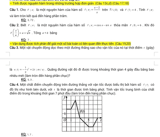 Tính được nguyên hàm trong những trường hợp đơn giản. (Câu 13c,d) (Câu 17,18)
Câu 1. Chọ F(x) là một nguyên hàm của hàm số f(x)= (x-2)/x  trên R1(0) và F(1)=4. Tính F(e)
và làm tròn kết quả đến hàng phần trăm.
KQ: 3, 72 .
Câu 2. Biết F(x) là một nguyên hàm của hàm số f(x)=cos x-sin x thỏa mãn F(0)=6. Khi đó
F( π /4 )=a+sqrt(b)· Tdelta nga+b bāng
KQ: 7 .
- Vận dụng được tích phân đế giải một số bài toán có liên quan đến thực tiễn. (Câu 19,20)
Câu 3. Một vật chuyến động dọc theo một đường thắng sao cho vận tốc của nó tại thời điểm r (giây)
là v(t)=- 1/2 t^2+2t(m/s). Quãng đường vật đó đi được trong khoảng thời gian 4 giây đầu bằng bao
nhiêu mét (làm tròn đến hàng phần chục)?
KQ: 5, 3 .
Câu 4. Một chất điểm chuyển động trên đường thắng với vận tốc được biểu thị bởi hàm số f(t) có
đồ thị như hình bên dưới, với r là thời gian được tính bằng phút. Tính vận tốc trung bình của chất
điểm đó trong khoáng thời gian 7 phút đầu (làm tròn đến hàng phần chục).
KQ: 1. 7 .