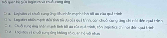 Mối quan hệ giữa logistics và chuỗi cung ứng
a. Logistics và chuỗi cung ứng đều nhấn mạnh tính tối ưu của quá trình
b. Logistics nhấn mạnh đến tính tối ưu của quá trình, còn chuỗi cung ứng chỉ nói đến quá trình.
c. Chuỗi cung ứng nhấn mạnh tính tối ưu của quá trình, còn logistics chỉ nói đến quá trình
d. Logistics và chuỗi cung ứng không có quan hệ với nhau