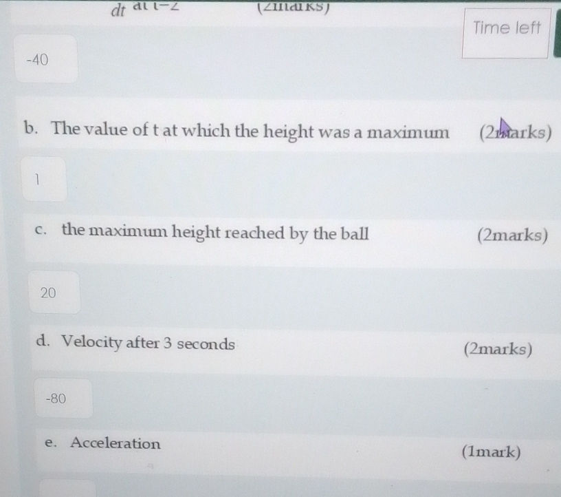 dt dl l-∠ (zmarks) 
Time left
-40
b. The value of t at which the height was a maximum (2marks) 
1 
c. the maximum height reached by the ball (2marks)
20
d. Velocity after 3 seconds (2marks)
-80
e. Acceleration (1mark)