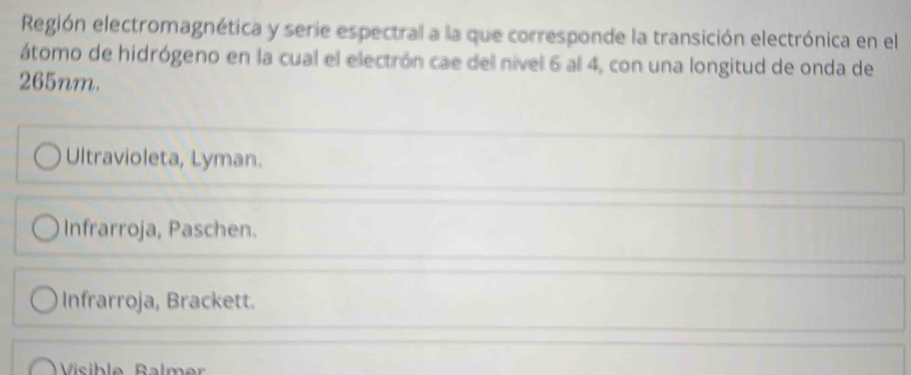 Región electromagnética y serie espectral a la que corresponde la transición electrónica en el
átomo de hidrógeno en la cual el electrón cae del nível 6 al 4, con una longitud de onda de
265nm.
Ultravioleta, Lyman.
Infrarroja, Paschen.
Infrarroja, Brackett.
Vsble Balmer