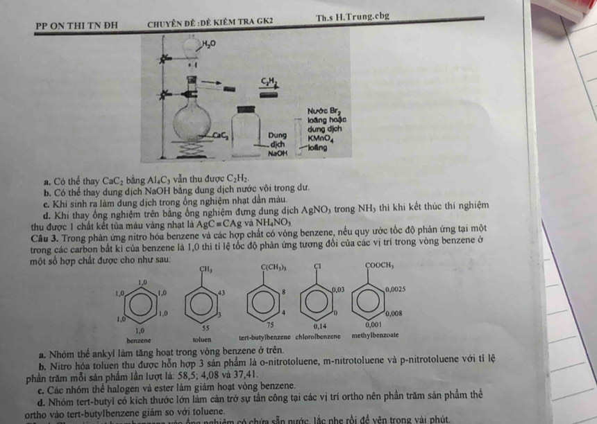 PP ON THI TN ĐH ChUyÊn để :Dẻ KiÊM TRA GK2 Th.s H.Trung.cbg
a. Có thể thay CaC_2 bằng Al_4C_3 vẫn thu được C_2H_2.
b. Có thể thay dung dịch NaOH bằng dung dịch nước vôi trong dư.
c. Khi sinh ra làm dung dịch trong ổng nghiệm nhạt dần màu.
d. Khi thay ống nghiệm trên bằng ống nghiệm đựng dung dịch AgNO_3 trong NH_3 thì khi kết thúc thí nghiệm
thu được 1 chất kết tủa màu vàng nhạt là AgC=CAg và NH_4NO_3
Câu 3. Trong phản ứng nitro hóa benzene và các hợp chất có vòng benzene, nếu quy ước tốc độ phản ứng tại một
trong các carbon bắt kỉ của benzene là 1,0 thi tỉ lệ tốc độ phản ứng tương đổi của các vị trí trong vòng benzene ở
một số hợ
a. Nhóm thể ankyl làm tăng hoạt trong vòng benzene ở trên.
b. Nitro hóa toluen thu được hỗn hợp 3 sản phẩm là o-nitrotoluene, m-nitrotoluene và p-nitrotoluene với tỉ lệ
phần trăm mỗi sản phẩm lần lượt là: 58,5; 4,08 và 37,41.
c. Các nhóm thể halogen và ester làm giảm hoạt vòng benzene.
d. Nhóm tert-butyl có kích thước lớn làm cản trở sự tần công tại các vị trí ortho nên phần trăm sản phẩm thể
ortho vào tert-butylbenzene giảm so với toluene.
vớc ộng nghiệm có chứa sẵn nước lắc phẹ rồi đề yên trong vài phút