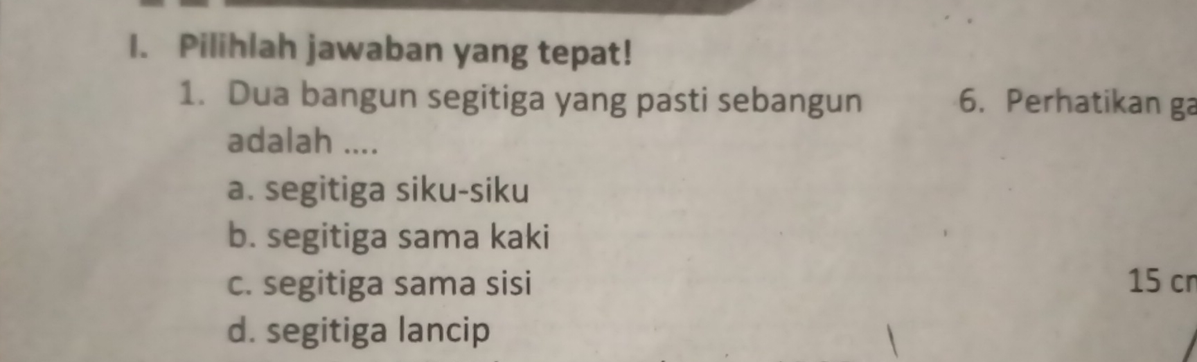 Pilihlah jawaban yang tepat!
1. Dua bangun segitiga yang pasti sebangun 6. Perhatikan ga
adalah ....
a. segitiga siku-siku
b. segitiga sama kaki
c. segitiga sama sisi 15 cn
d. segitiga lancip