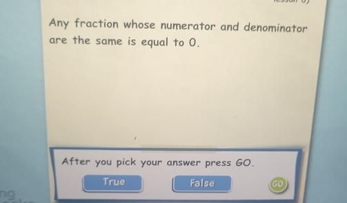 Any fraction whose numerator and denominator
are the same is equal to 0.
After you pick your answer press GO.
True False
ng