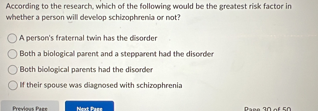 According to the research, which of the following would be the greatest risk factor in
whether a person will develop schizophrenia or not?
A person's fraternal twin has the disorder
Both a biological parent and a stepparent had the disorder
Both biological parents had the disorder
If their spouse was diagnosed with schizophrenia
Previous Page Next Page Page 30 of 50