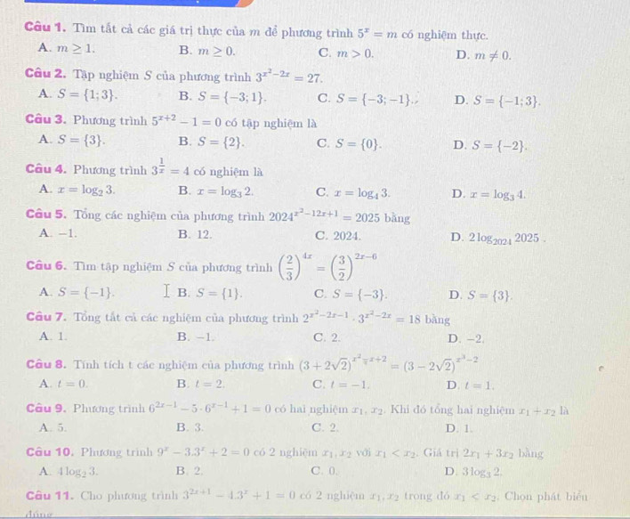 Tìm tất cả các giá trị thực của m để phương trình 5^x=m có nghiệm thực.
A. m≥ 1. B. m≥ 0. C. m>0. D. m!= 0.
Câu 2. Tập nghiệm S của phương trình 3^(x^2)-2x=27.
A. S= 1;3 . B. S= -3;1 . C. S= -3;-1 . D. S= -1;3 .
Câu 3. Phương trình 5^(x+2)-1=0 có tập nghiệm là
A. S= 3 . B. S= 2 . C. S= 0 . D. S= -2 .
Câu 4. Phương trình 3^(frac 1)x=4 có nghiệm là
A. x=log _23. B. x=log _32. C. x=log _43. D. x=log _34.
Câu 5. Tổng các nghiệm của phương trình 2024^(x^2)-12x+1=2025 bàng
A. -1. B. 12. C. 2024. D. 2log _20242025.
Câu 6. Tìm tập nghiệm S của phương trình ( 2/3 )^4x=( 3/2 )^2x-6
A. S= -1 . I B. S= 1 . C. S= -3 . D. S= 3 .
Câu 7. Tổng tắt cả các nghiệm của phương trình 2^(x^2)-2x-1· 3^(x^2)-2x=18 bǎng
A. 1. B. −1. C. 2. D. -2.
Câu 8. Tính tích t các nghiệm của phương trình (3+2sqrt(2))^x^2-x+2=(3-2sqrt(2))^x^3-2
A. t=0. B. t=2. C. t=-1. D. t=1.
Câu 9, Phương trình 6^(2x-1)-5· 6^(x-1)+1=0 có haì nghiệm x_1,x_2. Khi đó tổng hai nghiệm x_1+x_2 là
A. 5. B. 3. C. 2. D. 1.
Câu 10. Phương trình 9^x-3.3^x+2=0 có 2 nghiệm x_1,x_2 vớj x_1 . Giá trị 2x_1+3x_2 bàng
A. 4log _23. B. 2. C. 0. D. 3log _32,
Câu 11. Cho phương trình 3^(2x+1)-4.3^x+1=0 có 2 nghiệm x_1,x_2 trong dó x_1 . Chọn phát biển