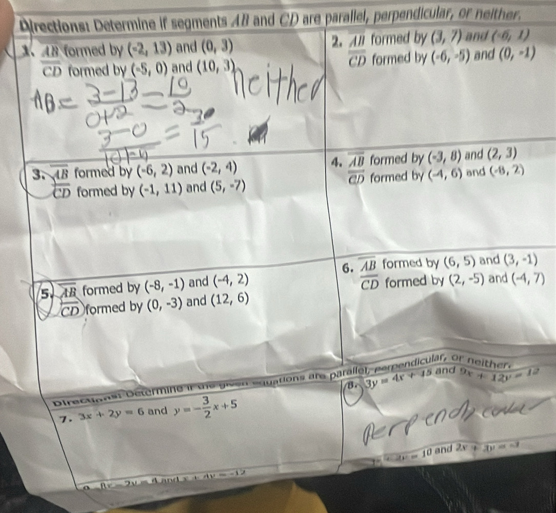 Directions: Determine if segments 48 and CD are parallel, perpendicular, or neither. 
1、 18 formed by (-2,13) and (0,3) 2. formed by (3,7) and (-6,1)
overline CD
overline CD formed by (-5,0) and (10,3) formed by (-6,-5) and (0,-1)
4. frac overline ABoverline CD formed by (-3,8) and (2,3)
3. overline overline AB formed by (-6,2) and (-2,4) (-8,2)
overline CD formed by (-1,11) and (5,-7) formed by (-4,6) and 
6. overline AB formed by (6,5) and 
5 overline AB formed by (-8,-1) and (-4,2) (3,-1)
overline CD formed by (2,-5) and (-4,7)
widehat CD formed by (0,-3) and (12,6)
or n e ith e 
B. 
Directions: Determine if the given equations are parall e 3y=4x+45 and 9x+12y=12
7. 3x+2y=6 and y=- 3/2 x+5
v=10-10 and 2x+3y=-1
Ay=-1