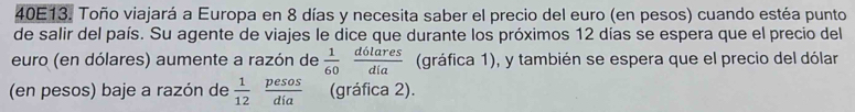 40E13. Toño viajará a Europa en 8 días y necesita saber el precio del euro (en pesos) cuando estéa punto 
de salir del país. Su agente de viajes le dice que durante los próximos 12 días se espera que el precio del 
euro (en dólares) aumente a razón de  1/60  d6lares/dia  (gráfica 1), y también se espera que el precio del dólar 
(en pesos) baje a razón de  1/12  pesos/dia  (gráfica 2).