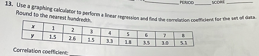 PERIOD SCORE 
13. Use a graphing calculator to perform a linear regression anent for the set of data. 
Round to the nearest hu 
Correlation coefficient: