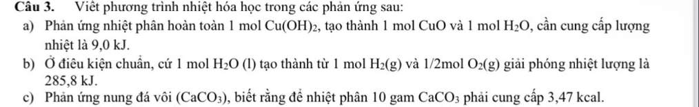 Viết phương trình nhiệt hóa học trong các phản ứng sau: 
a) Phản ứng nhiệt phân hoàn toàn 1 mol Cu(OH)_2 02, tạo thành 1 mol CuO và 1 mol H_2O 0, cần cung cấp lượng 
nhiệt là 9,0 kJ. 
b) Ở điêu kiện chuẩn, cứ 1 mol H_2O (1) tạo thành từ 1 mol H_2(g) và 1/2mol O_2(g) giải phóng nhiệt lượng là
285,8 kJ. 
c) Phản ứng nung đá vôi (CaCO_3) ), biết rằng đề nhiệt phân 10 gam CaCO_3 phải cung cấp 3,47 kcal.