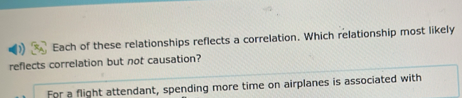Each of these relationships reflects a correlation. Which relationship most likely 
reflects correlation but not causation? 
For a flight attendant, spending more time on airplanes is associated with