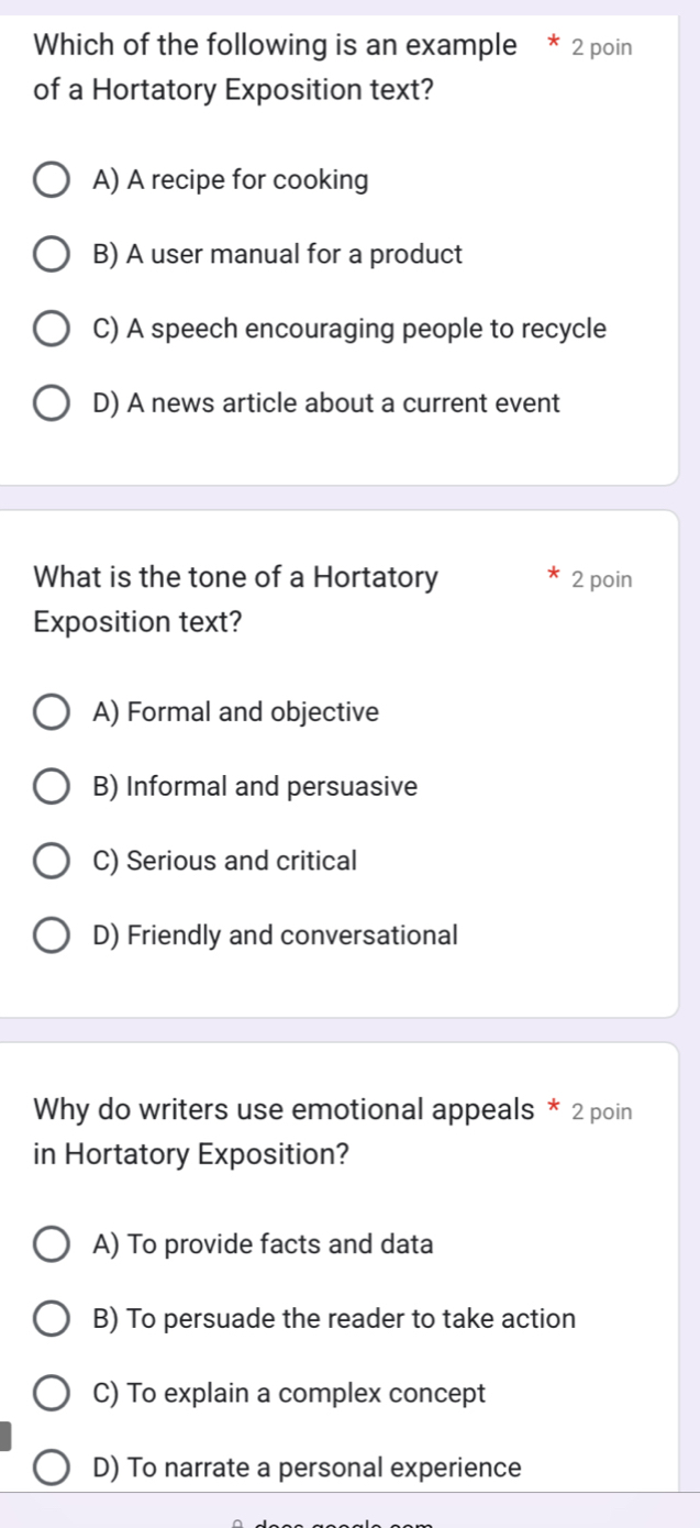 Which of the following is an example * 2 poin
of a Hortatory Exposition text?
A) A recipe for cooking
B) A user manual for a product
C) A speech encouraging people to recycle
D) A news article about a current event
What is the tone of a Hortatory 2 poin
Exposition text?
A) Formal and objective
B) Informal and persuasive
C) Serious and critical
D) Friendly and conversational
Why do writers use emotional appeals * 2 poin
in Hortatory Exposition?
A) To provide facts and data
B) To persuade the reader to take action
C) To explain a complex concept
D) To narrate a personal experience