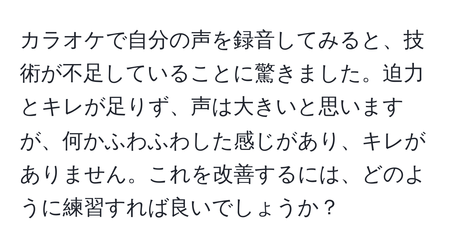 カラオケで自分の声を録音してみると、技術が不足していることに驚きました。迫力とキレが足りず、声は大きいと思いますが、何かふわふわした感じがあり、キレがありません。これを改善するには、どのように練習すれば良いでしょうか？