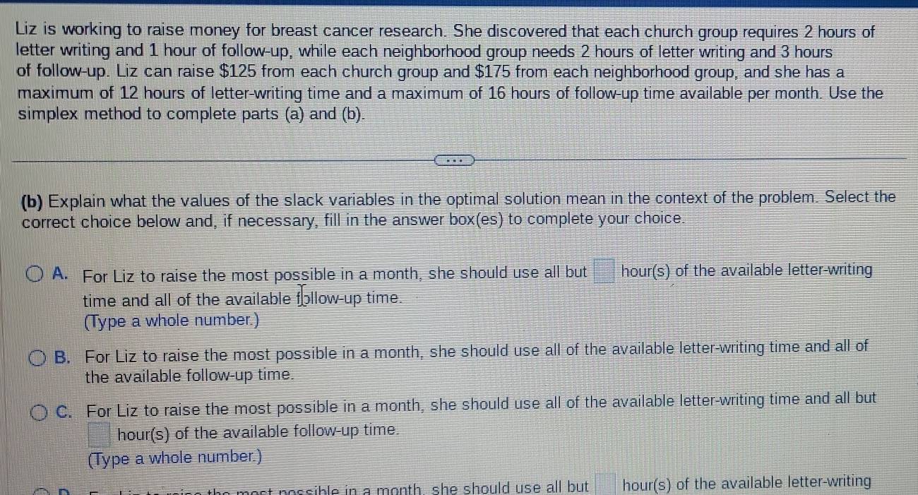 Liz is working to raise money for breast cancer research. She discovered that each church group requires 2 hours of
letter writing and 1 hour of follow-up, while each neighborhood group needs 2 hours of letter writing and 3 hours
of follow-up. Liz can raise $125 from each church group and $175 from each neighborhood group, and she has a
maximum of 12 hours of letter-writing time and a maximum of 16 hours of follow-up time available per month. Use the
simplex method to complete parts (a) and (b).
(b) Explain what the values of the slack variables in the optimal solution mean in the context of the problem. Select the
correct choice below and, if necessary, fill in the answer box(es) to complete your choice.
A. For Liz to raise the most possible in a month, she should use all but hour (s) of the available letter-writing
time and all of the available follow-up time.
(Type a whole number.)
B. For Liz to raise the most possible in a month, she should use all of the available letter-writing time and all of
the available follow-up time.
C. For Liz to raise the most possible in a month, she should use all of the available letter-writing time and all but
hour (s) of the available follow-up time.
(Type a whole number.)
most nessible in a month , she should use all but . hour (s) of the available letter-writing