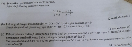 Selesaikan persamaan kuadratik berikut. 
Solve the following quadratic equation.
 (3x+4)/x+2 = (x+5)/x-2 
[2 markah/manbs] 
(b) Lakar graf fungsi kuadratik f(x)=-3(x-5)^2+p dengan keadaan p<0</tex>. 
Sketch the quadratic function graph of f(x)=-3(x-5)^2+p such that p<0</tex> 
[2 markah/marks]
2x^2+mx-n=0. Bentukkan satu 
(c) Diberi bahawa & dan β ialah punca-punca bagi persamaan kuadratik dan β
persamaan kuadratik yang baharu dengan punca-punca a^2
It is given that i and βare roots of the quadratic equation 2x^2+mx-n=0. Form a new quadratic equation with 
roots a^3 andβ. 
[4 markah/marka]