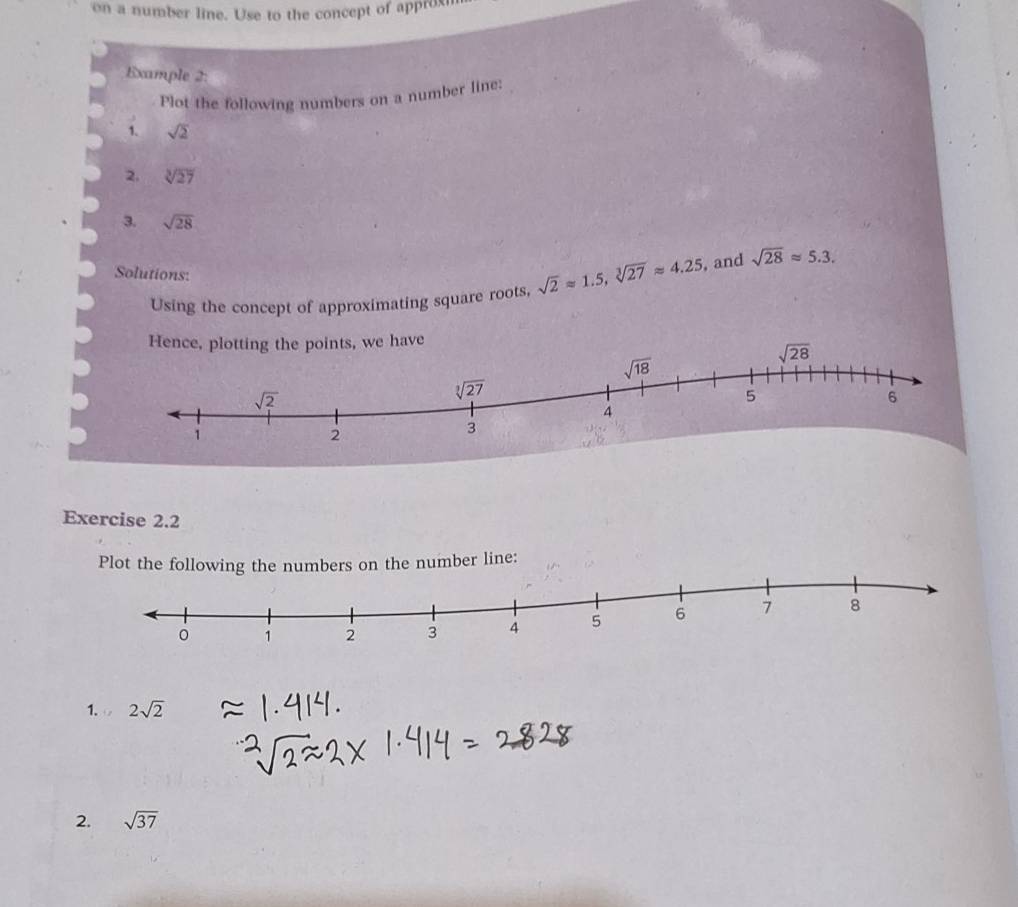 on a number line. Use to the concept of approxi
Example 2:
Plot the following numbers on a number line:
1、 sqrt(2)
2. sqrt[3](27)
3. sqrt(28)
Solutions:
Using the concept of approximating square roots, sqrt(2)approx 1.5,sqrt[3](27)approx 4.25 , and sqrt(28)approx 5.3.
ave
Exercise 2.2
Plot the following the numbers on the number line:
1. 2sqrt(2)
2. sqrt(37)