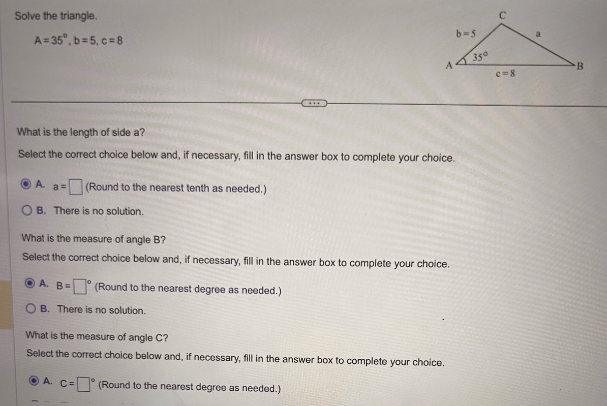 Solve the triangle.
A=35°,b=5,c=8
What is the length of side a?
Select the correct choice below and, if necessary, fill in the answer box to complete your choice.
A. a=□ (Round to the nearest tenth as needed.)
B. There is no solution.
What is the measure of angle B?
Select the correct choice below and, if necessary, fill in the answer box to complete your choice.
A. B=□° (Round to the nearest degree as needed.)
B. There is no solution.
What is the measure of angle C?
Select the correct choice below and, if necessary, fill in the answer box to complete your choice.
A. C=□° (Round to the nearest degree as needed.)