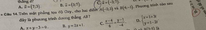 thắng d
A. vector u=(7;3). B. overline u=(3;7). C vector u=(-3;7). D
* Cầu 14. Trên mặt phẳng tọa độ Oxy, cho hai điểm A(-2;3) và B(4;-1). Phương trình nào sau 
đây là phương trình đường thắng AB
A. x+y-3=0. B. y=2x+1. C.  (x-4)/6 = (y-1)/-4 . D. beginarrayl x=1+3t y=1-2tendarray..
B(2-5) là