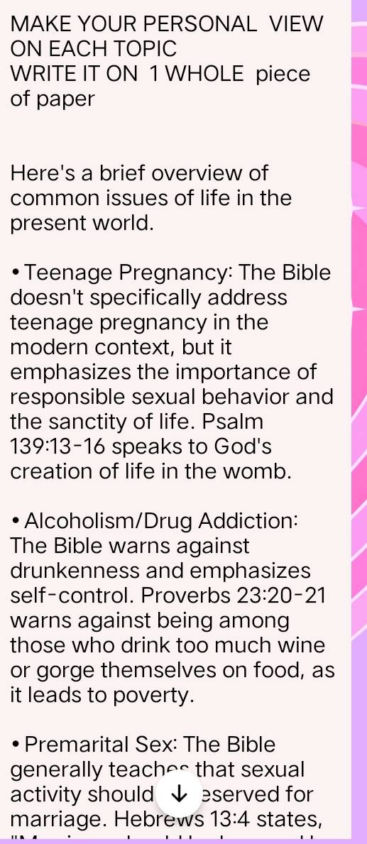 MAKE YOUR PERSONAL VIEW 
ON EACH TOPIC 
WRITE IT ON 1 WHOLE piece 
of paper 
Here's a brief overview of 
common issues of life in the 
present world. 
Teenage Pregnancy: The Bible 
doesn't specifically address 
teenage pregnancy in the 
modern context, but it 
emphasizes the importance of 
responsible sexual behavior and 
the sanctity of life. Psalm
139:13-16 speaks to God's 
creation of life in the womb. 
Alcoholism/Drug Addiction: 
The Bible warns against 
drunkenness and emphasizes 
self-control. Proverbs 23:20-21
warns against being among 
those who drink too much wine 
or gorge themselves on food, as 
it leads to poverty. 
Premarital Sex: The Bible 
generally teach^^ that sexual 
activity should ↓ eserved for 
marriage. Hebrews 13:4 states,