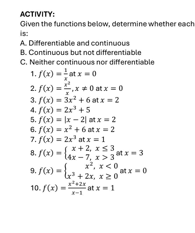 ACTIVITY: 
Given the functions below, determine whether each 
is: 
A. Differentiable and continuous 
B. Continuous but not differentiable 
C. Neither continuous nor differentiable 
1. f(x)= 1/x  at x=0
2. f(x)= x^2/x , x!= 0 at x=0
3. f(x)=3x^2+6 at x=2
4. f(x)=2x^3+5
5. f(x)=|x-2| at x=2
6. f(x)=x^2+6 at x=2
7. f(x)=2x^3 at x=1
8. f(x)=beginarrayl x+2,x≤ 3 4x-7,x>3endarray. at x=3
9. f(x)=beginarrayl x^2,x<0 x^3+2x,x≥ 0endarray. at x=0
10. f(x)= (x^2+2x)/x-1  at x=1