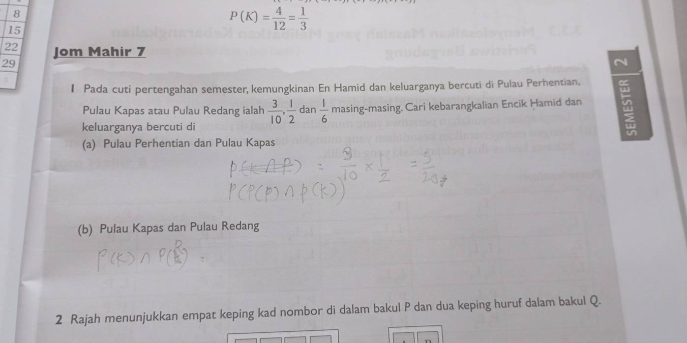 8
15
P(K)= 4/12 = 1/3 
22 Jom Mahir 7
29
N
I Pada cuti pertengahan semester, kemungkinan En Hamid dan keluarganya bercuti di Pulau Perhentian.
Pulau Kapas atau Pulau Redang ialah  3/10 ,  1/2  da n 1/6  masing-masing. Cari kebarangkalian Encik Ḥamid dan 4
keluarganya bercuti di
(a) Pulau Perhentian dan Pulau Kapas
(b) Pulau Kapas dan Pulau Redang
2 Rajah menunjukkan empat keping kad nombor di dalam bakul P dan dua keping huruf dalam bakul Q.