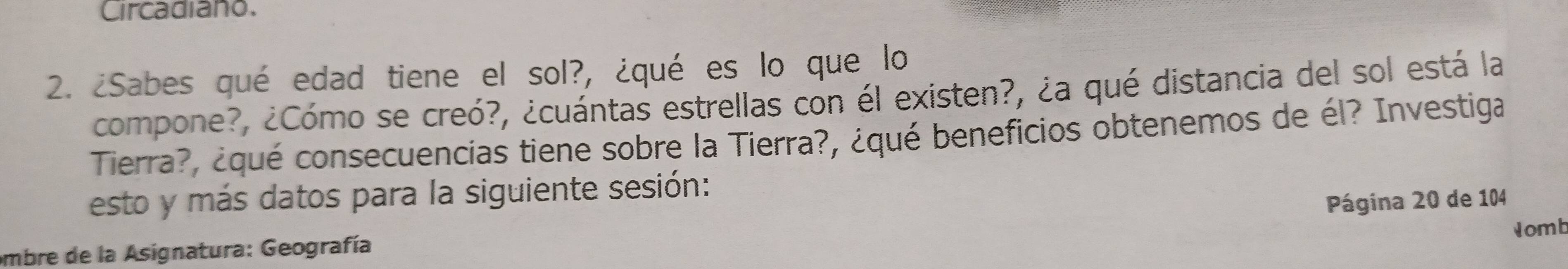 Circadiano. 
2. ¿Sabes qué edad tiene el sol?, ¿qué es lo que lo 
compone?, ¿Cómo se creó?, ¿cuántas estrellas con él existen?, ¿a qué distancia del sol está la 
Tierra?, ¿qué consecuencias tiene sobre la Tierra?, ¿qué beneficios obtenemos de él? Investiga 
esto y más datos para la siguiente sesión: 
embre de la Asignatura: Geografía Página 20 de 104 
Nomt