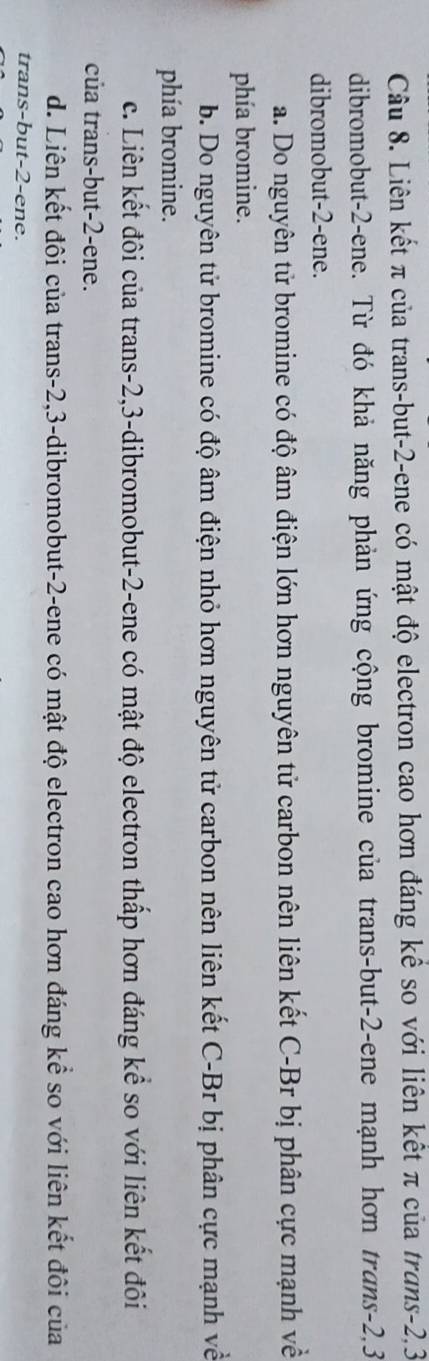 Liên kết π của trans-but -2 -ene có mật độ electron cao hơn đáng kể so với liên kết π của trans -2, 3
dibromobut -2 -ene. Từ đó khả năng phản ứng cộng bromine của trans-but -2 -ene mạnh hơn trans -2, 3
dibromobut -2 -ene.
a. Do nguyên tử bromine có độ âm điện lớn hơn nguyên tử carbon nên liên kết C-Br bị phân cực mạnh về
phía bromine.
b. Do nguyên tử bromine có độ âm điện nhỏ hơn nguyên tử carbon nên liên kết C-Br bị phân cực mạnh về
phía bromine.
c. Liên kết đôi của trans -2, 3 -dibromobut -2 -ene có mật độ electron thấp hơn đáng kể so với liên kết đôi
của trans-but -2 -ene.
d. Liên kết đôi của trans -2, 3 -dibromobut -2 -ene có mật độ electron cao hơn đáng kể so với liên kết đôi của
trans-but -2 -ene.