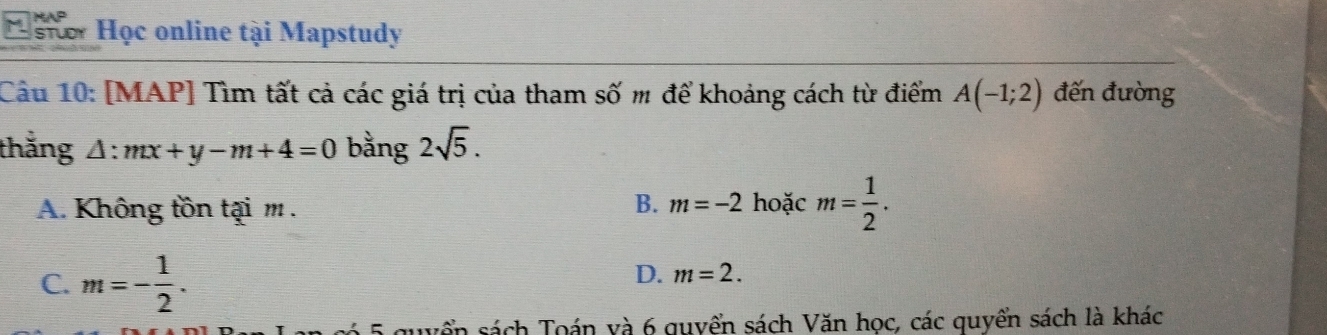 stor Học online tại Mapstudy
Câu 10: [MAP] Tìm tất cả các giá trị của tham số m để khoảng cách từ điểm A(-1;2) đến đường
thắng l:mx+y-m+4=0 bằng 2sqrt(5).
A. Không tồn tại m.
B. m=-2 hoặc m= 1/2 .
C. m=- 1/2 .
D. m=2. 
5 guyển sách Toán và 6 quyển sách Văn học, các quyển sách là khác