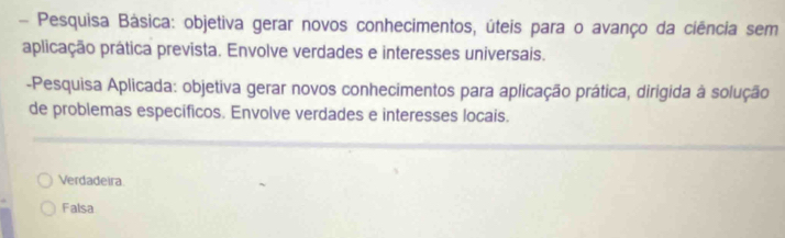 Pesquisa Básica: objetiva gerar novos conhecimentos, úteis para o avanço da ciência sem
aplicação prática prevista. Envolve verdades e interesses universais.
-Pesquisa Aplicada: objetiva gerar novos conhecimentos para aplicação prática, dirigida à solução
de problemas específicos. Envolve verdades e interesses locais.
Verdadeira
Falsa