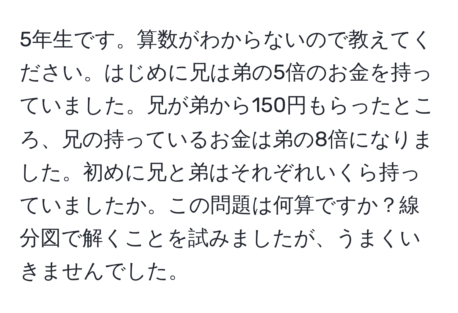 5年生です。算数がわからないので教えてください。はじめに兄は弟の5倍のお金を持っていました。兄が弟から150円もらったところ、兄の持っているお金は弟の8倍になりました。初めに兄と弟はそれぞれいくら持っていましたか。この問題は何算ですか？線分図で解くことを試みましたが、うまくいきませんでした。