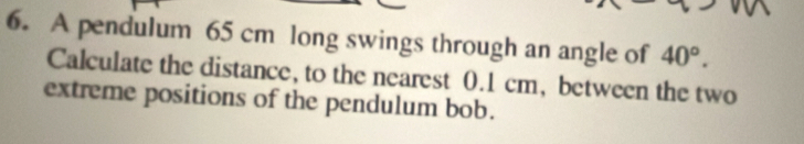 A pendulum 65 cm long swings through an angle of 40°. 
Calculate the distance, to the nearest 0.1 cm, between the two 
extreme positions of the pendulum bob.