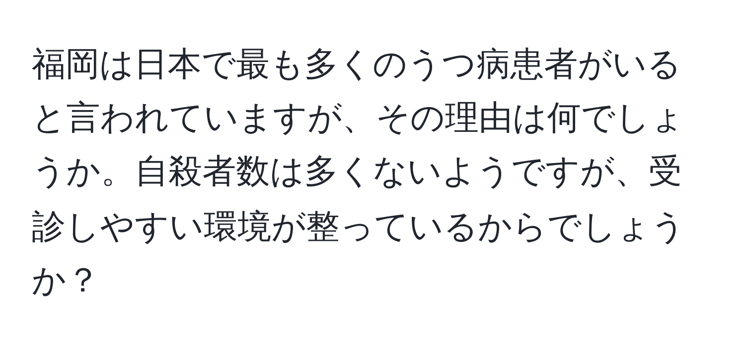 福岡は日本で最も多くのうつ病患者がいると言われていますが、その理由は何でしょうか。自殺者数は多くないようですが、受診しやすい環境が整っているからでしょうか？