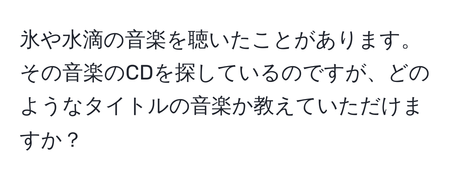 氷や水滴の音楽を聴いたことがあります。その音楽のCDを探しているのですが、どのようなタイトルの音楽か教えていただけますか？